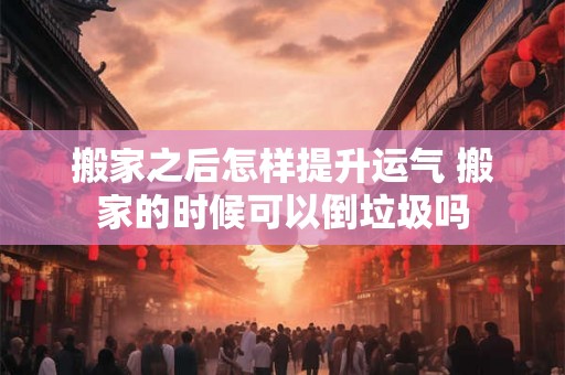 搬家之后怎样提升运气 搬家的时候可以倒垃圾吗
