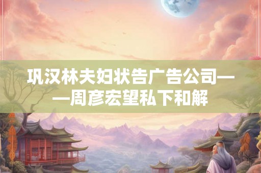 巩汉林夫妇状告广告公司——周彦宏望私下和解 巩汉林夫妇状告广告公司——周彦宏望私下和解