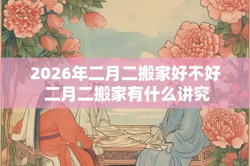 2026年二月二搬家好不好 二月二搬家有什么讲究
