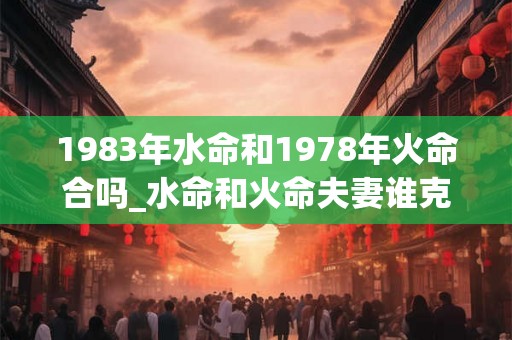 1983年水命和1978年火命合吗_水命和火命夫妻谁克谁