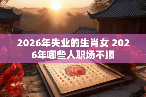 2026年失业的生肖女 2026年哪些人职场不顺 2026年失业的生肖女 2026年哪些人职场不顺