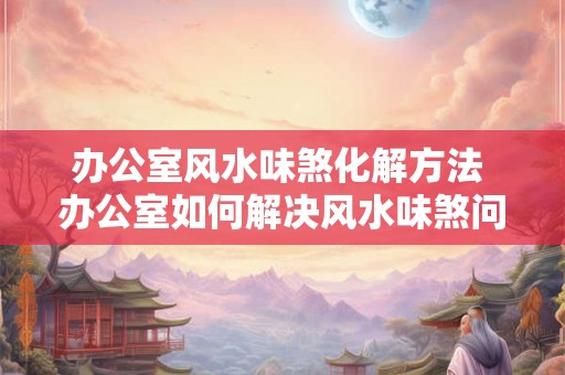 办公室风水味煞化解方法 办公室如何解决风水味煞问题 办公室风水味煞化解方法 办公室如何解决风水味煞问题