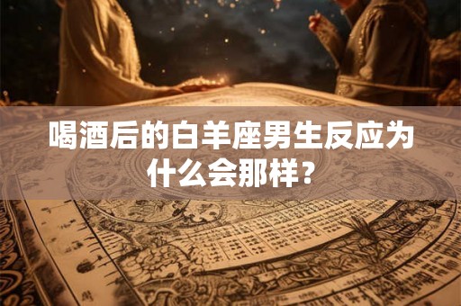 喝酒后的白羊座男生反应为什么会那样？