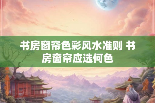 书房窗帘色彩风水准则 书房窗帘应选何色