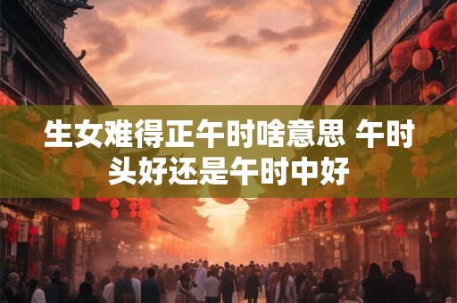 生女难得正午时啥意思 午时头好还是午时中好