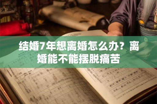 结婚7年想离婚怎么办？离婚能不能摆脱痛苦