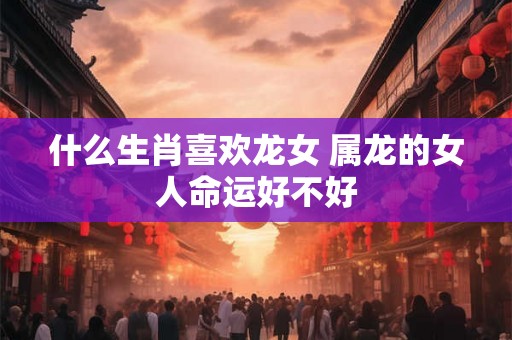 什么生肖喜欢龙女 属龙的女人命运好不好
