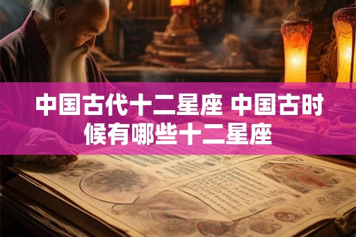 中国古代十二星座 中国古时候有哪些十二星座 中国古代十二星座 中国古时候有哪些十二星座
