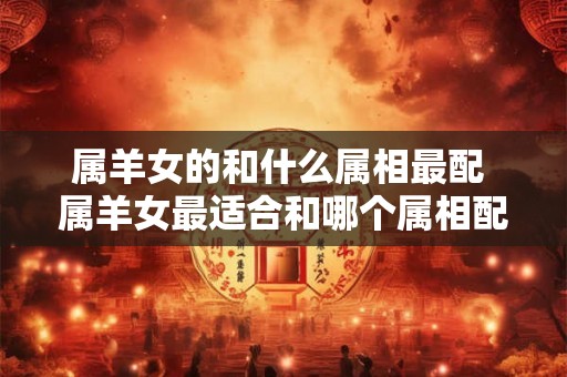属羊女的和什么属相最配 属羊女最适合和哪个属相配
