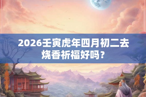 2026壬寅虎年四月初二去烧香祈福好吗？