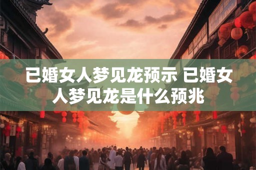 已婚女人梦见龙预示 已婚女人梦见龙是什么预兆 已婚女人梦见龙预示 已婚女人梦见龙是什么预兆