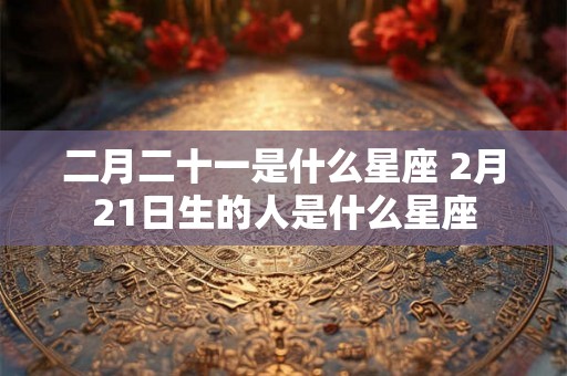 二月二十一是什么星座 2月21日生的人是什么星座 二月二十一是什么星座 2月21日生的人是什么星座