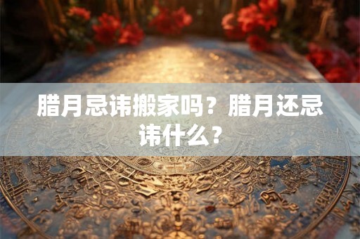 腊月忌讳搬家吗？腊月还忌讳什么？