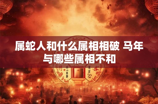 属蛇人和什么属相相破 马年与哪些属相不和 属蛇人和什么属相相破 马年与哪些属相不和
