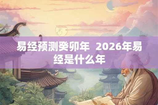 易经预测癸卯年 2026年易经是什么年 易经预测癸卯年 2026年易经是什么年