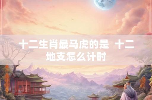 十二生肖最马虎的是  十二地支怎么计时