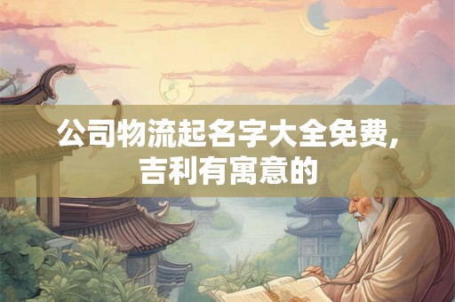 公司物流起名字大全免费,吉利有寓意的 公司物流起名字大全免费,吉利有寓意的