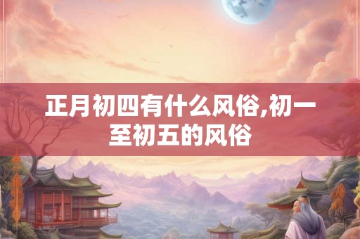 正月初四有什么风俗,初一至初五的风俗 正月初四有什么风俗,初一至初五的风俗