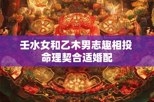 壬水女和乙木男志趣相投 命理契合适婚配