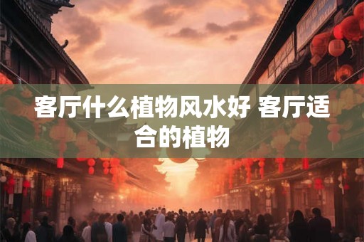 客厅什么植物风水好 客厅适合的植物 客厅什么植物风水好 客厅适合的植物