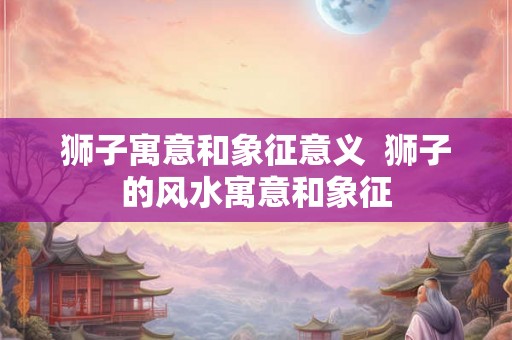 狮子寓意和象征意义  狮子的风水寓意和象征