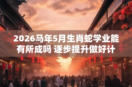 2026马年5月生肖蛇学业能有所成吗 逐步提升做好计划