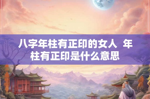 八字年柱有正印的女人 年柱有正印是什么意思 八字年柱有正印的女人 年柱有正印是什么意思