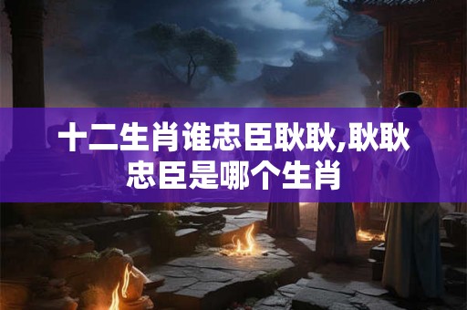 十二生肖谁忠臣耿耿,耿耿忠臣是哪个生肖