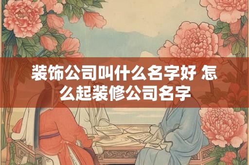 装饰公司叫什么名字好 怎么起装修公司名字 装饰公司叫什么名字好 怎么起装修公司名字