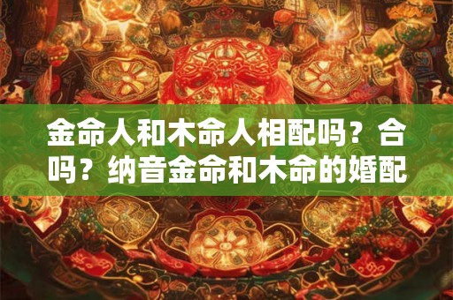 金命人和木命人相配吗？合吗？纳音金命和木命的婚配情况