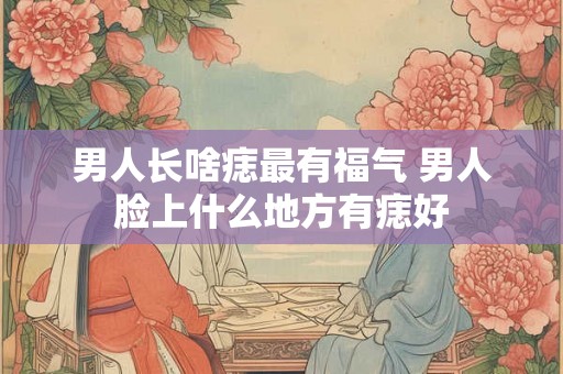 男人长啥痣最有福气 男人脸上什么地方有痣好
