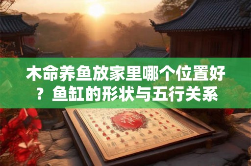 木命养鱼放家里哪个位置好？鱼缸的形状与五行关系