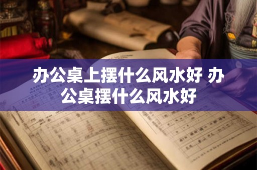 办公桌上摆什么风水好 办公桌摆什么风水好