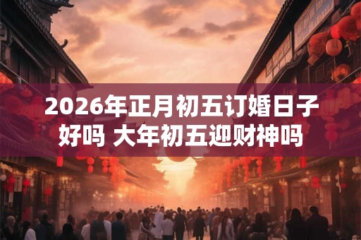 2026年正月初五订婚日子好吗 大年初五迎财神吗