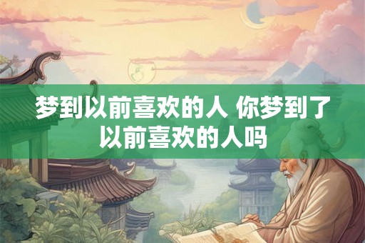 梦到以前喜欢的人 你梦到了以前喜欢的人吗 梦到以前喜欢的人 你梦到了以前喜欢的人吗