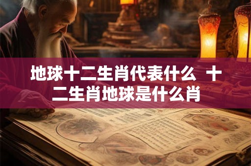 地球十二生肖代表什么  十二生肖地球是什么肖