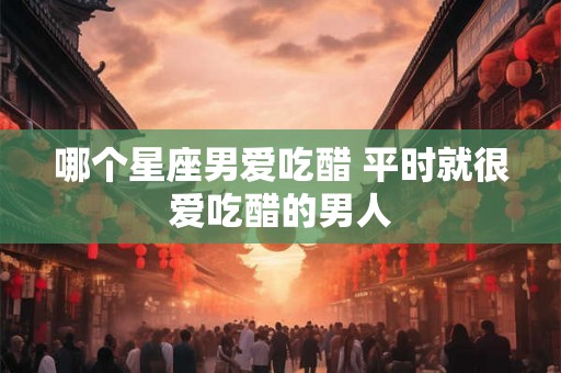 哪个星座男爱吃醋 平时就很爱吃醋的男人
