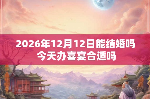 2026年12月12日能结婚吗 今天办喜宴合适吗 2026年12月12日能结婚吗 今天办喜宴合适吗