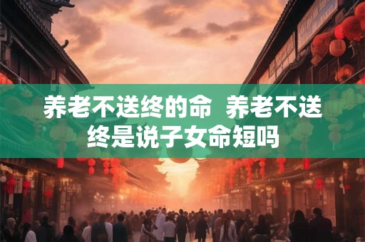 养老不送终的命  养老不送终是说子女命短吗