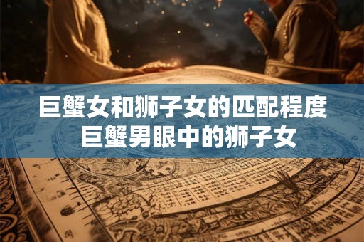 巨蟹女和狮子女的匹配程度  巨蟹男眼中的狮子女