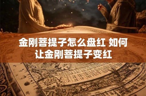 金刚菩提子怎么盘红 如何让金刚菩提子变红 金刚菩提子怎么盘红 如何让金刚菩提子变红