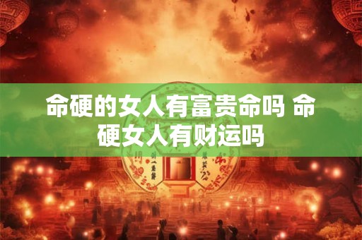 命硬的女人有富贵命吗 命硬女人有财运吗 命硬的女人有富贵命吗 命硬女人有财运吗