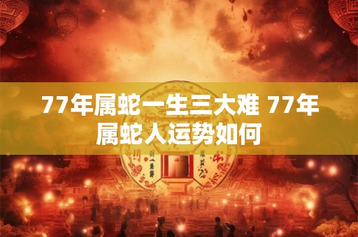 77年属蛇一生三大难 77年属蛇人运势如何 77年属蛇一生三大难 77年属蛇人运势如何