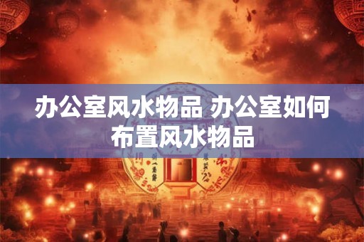 办公室风水物品 办公室如何布置风水物品