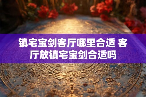 镇宅宝剑客厅哪里合适 客厅放镇宅宝剑合适吗 镇宅宝剑客厅哪里合适 客厅放镇宅宝剑合适吗