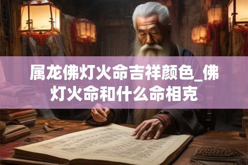 属龙佛灯火命吉祥颜色_佛灯火命和什么命相克 属龙佛灯火命吉祥颜色_佛灯火命和什么命相克