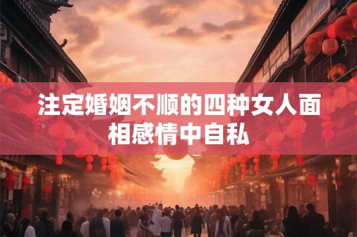 注定婚姻不顺的四种女人面相感情中自私