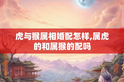 虎与猴属相婚配怎样,属虎的和属猴的配吗