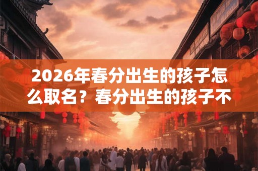 2026年春分出生的孩子怎么取名？春分出生的孩子不好吗？
