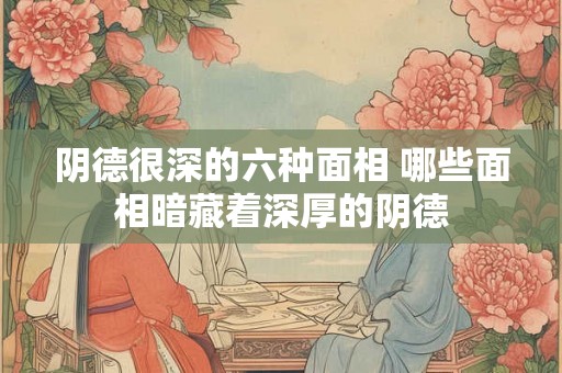 阴德很深的六种面相 哪些面相暗藏着深厚的阴德